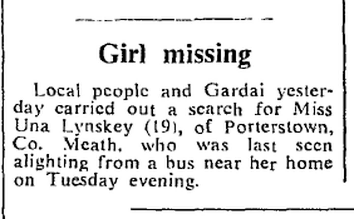 THE DEATH of Úna Lynskey (19) in 1971 shocked the rural community of Porterstown Lane, near Ratoath in Meath, and caused a bitter split between families and relatives living in the area.

The civil servant disappeared when she was returning from work at the Land Commission on October 12th, 1971.

She had taken the bus from Dublin and was last seen making the 15-minute journey on foot from the bus stop to her home.

Two months later her body was found in the Dublin mountains. A postmortem failed to reveal exactly how she died. She had no broken bones and there were no signs that she had been strangled.

This piece appeared on the front page of The Irish Times on October 13th, 1971